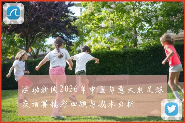 运动新闻2026年中国与意大利足球友谊赛精彩回顾与战术分析