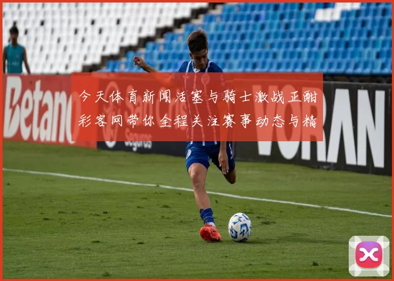 今天体育新闻活塞与骑士激战正酣彩客网带你全程关注赛事动态与精彩分析