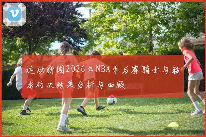 运动新闻2026年NBA季后赛骑士与猛龙对决结果分析与回顾