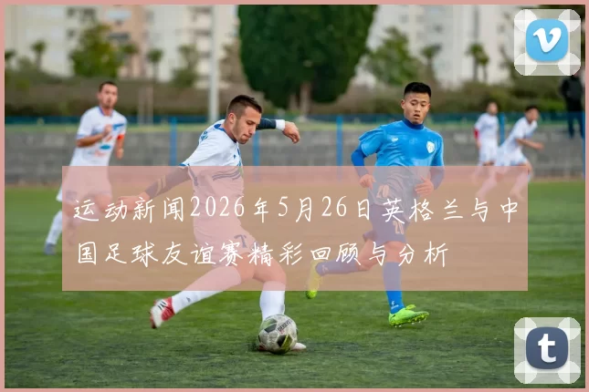 运动新闻2026年5月26日英格兰与中国足球友谊赛精彩回顾与分析