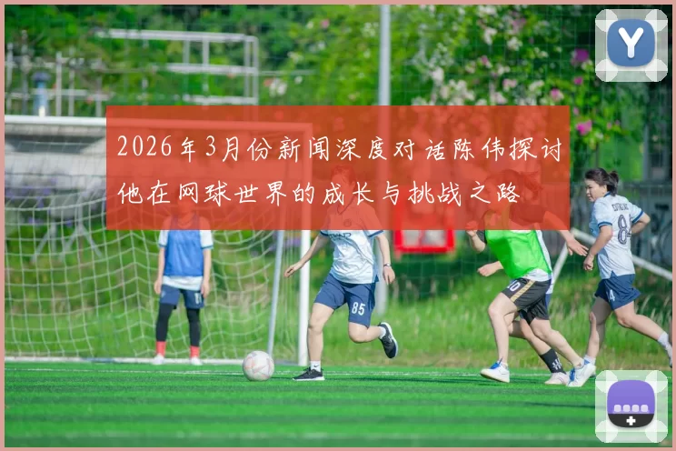 2026年3月份新闻深度对话陈伟探讨他在网球世界的成长与挑战之路