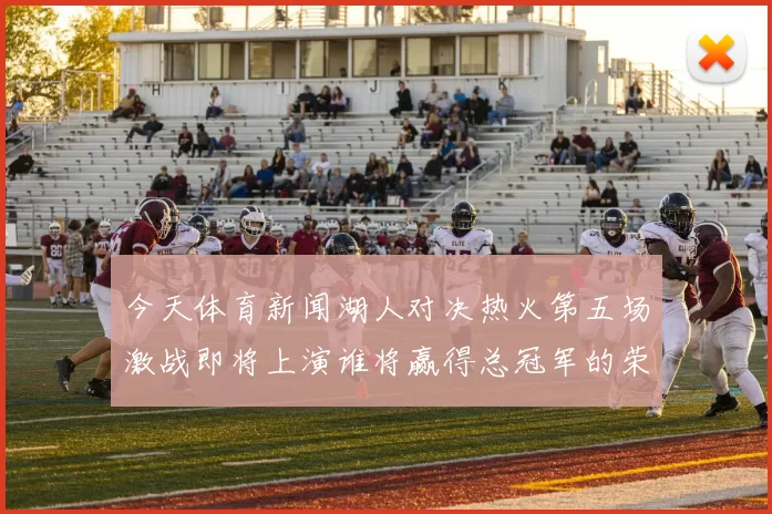 今天体育新闻湖人对决热火第五场激战即将上演谁将赢得总冠军的荣耀